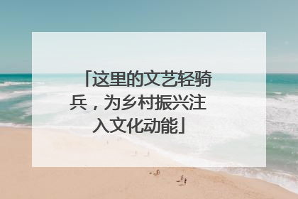 这里的文艺轻骑兵，为乡村振兴注入文化动能