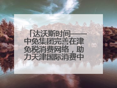 达沃斯时间——中免集团完善在津免税消费网络，助力天津国际消费中心城市建设提质
