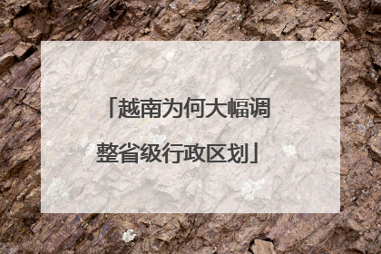 越南为何大幅调整省级行政区划