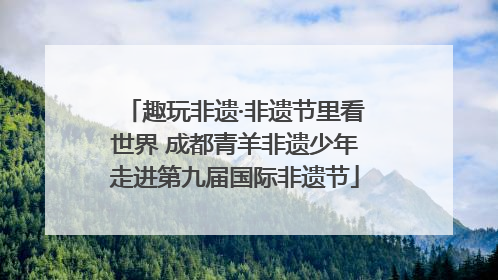 趣玩非遗·非遗节里看世界 成都青羊非遗少年走进第九届国际非遗节