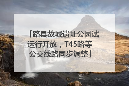 路县故城遗址公园试运行开放，T45路等公交线路同步调整