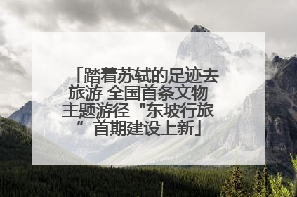 踏着苏轼的足迹去旅游 全国首条文物主题游径“东坡行旅”首期建设上新