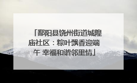 鄱阳县饶州街道城隍庙社区：粽叶飘香迎端午 幸福和谐邻里情