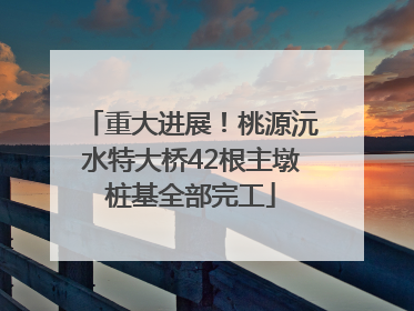 重大进展！桃源沅水特大桥42根主墩桩基全部完工