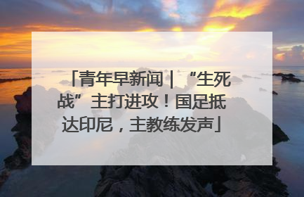 青年早新闻｜“生死战”主打进攻！国足抵达印尼，主教练发声