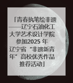 青春执笔绘非遗——辽宁石油化工大学艺术设计学院参加2025 年辽宁省“非遗新青年”高校优秀作品推荐活动