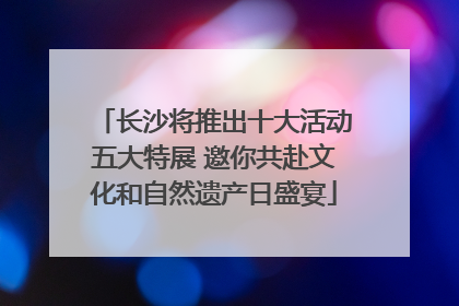长沙将推出十大活动五大特展 邀你共赴文化和自然遗产日盛宴