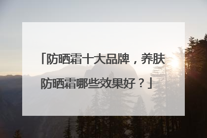 防晒霜十大品牌，养肤防晒霜哪些效果好？
