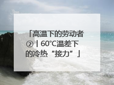 高温下的劳动者②丨60℃温差下的冷热“接力”