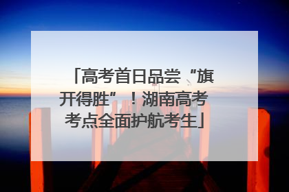 高考首日品尝“旗开得胜”！湖南高考考点全面护航考生