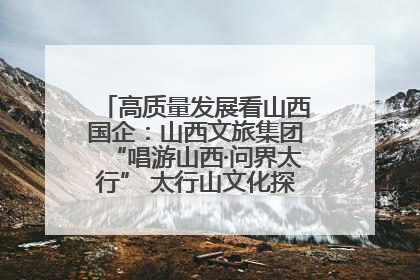 高质量发展看山西国企：山西文旅集团“唱游山西·问界太行” 太行山文化探索之旅燃情启幕