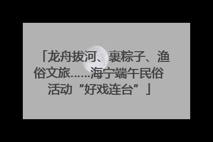 龙舟拔河、裹粽子、渔俗文旅……海宁端午民俗活动“好戏连台”