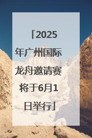 2025年广州国际龙舟邀请赛将于6月1日举行