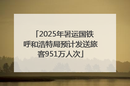 2025年暑运国铁呼和浩特局预计发送旅客951万人次