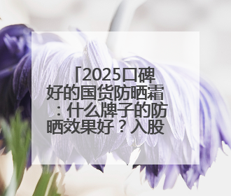 2025口碑好的国货防晒霜：什么牌子的防晒效果好？入股不亏
