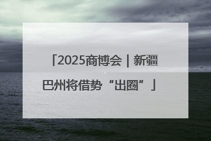 2025商博会｜新疆巴州将借势“出圈”