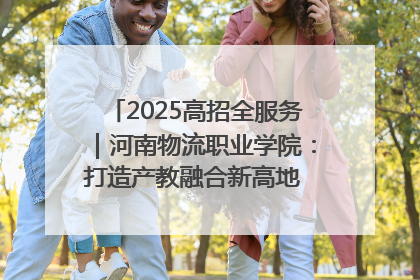 2025高招全服务｜河南物流职业学院：打造产教融合新高地 推动高质量快速发展