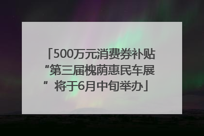 500万元消费券补贴 “第三届槐荫惠民车展”将于6月中旬举办