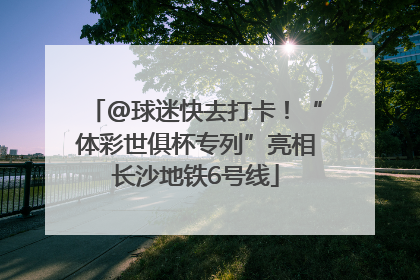 @球迷快去打卡！“体彩世俱杯专列”亮相长沙地铁6号线