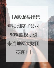 A股龙头出售亏损印度子公司90%股权，引来当地两大财团竞逐！