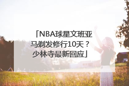 NBA球星文班亚马剃发修行10天？少林寺最新回应